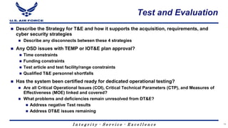 I n t e g r i t y - S e r v i c e - E x c e l l e n c e
Test and Evaluation
 Describe the Strategy for T&E and how it supports the acquisition, requirements, and
cyber security strategies
 Describe any disconnects between these 4 strategies
 Any OSD issues with TEMP or IOT&E plan approval?
 Time constraints
 Funding constraints
 Test article and test facility/range constraints
 Qualified T&E personnel shortfalls
 Has the system been certified ready for dedicated operational testing?
 Are all Critical Operational Issues (COI), Critical Technical Parameters (CTP), and Measures of
Effectiveness (MOE) linked and covered?
 What problems and deficiencies remain unresolved from DT&E?
 Address negative Test results
 Address DT&E issues remaining
16
 