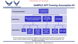 I n t e g r i t y - S e r v i c e - E x c e l l e n c e
SAMPLE APT Framing Assumption #1
Expectations
Implications
Framing Assumption
Purpose-built will
be competitive with
existing designs
Basic aircraft and training system
designs will be complete through
vendor-conducted CDRs
Enter at
MS B
Limited
EMD of
“deltas” to
meet spec
PDR and
competitive
prototype
waivers
applicable*
Best-value
source selection
must consider
risk
Contractor
flight data to
validate
performance
Single step to
full capability
Single
award for
EMD, Prod
and ICS
RAA in 2023
FOC in 2031
*Air Force will still conduct comprehensive PDR and Critical Design Review (CDR) events post-contract
award in support of Better Buying Power (BBP) 3.0 “Strengthen organic engineering capabilities” and
SAF/AQ’s OTB Initiative.
“PRE-DECISIONAL – NOT FOR RELEASE”
17
 