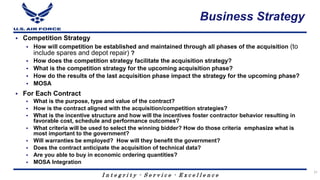 I n t e g r i t y - S e r v i c e - E x c e l l e n c e
Business Strategy
 Competition Strategy
 How will competition be established and maintained through all phases of the acquisition (to
include spares and depot repair) ?
 How does the competition strategy facilitate the acquisition strategy?
 What is the competition strategy for the upcoming acquisition phase?
 How do the results of the last acquisition phase impact the strategy for the upcoming phase?
 MOSA
 For Each Contract
 What is the purpose, type and value of the contract?
 How is the contract aligned with the acquisition/competition strategies?
 What is the incentive structure and how will the incentives foster contractor behavior resulting in
favorable cost, schedule and performance outcomes?
 What criteria will be used to select the winning bidder? How do those criteria emphasize what is
most important to the government?
 Will warranties be employed? How will they benefit the government?
 Does the contract anticipate the acquisition of technical data?
 Are you able to buy in economic ordering quantities?
 MOSA Integration
21
 