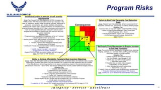 I n t e g r i t y - S e r v i c e - E x c e l l e n c e
Likelihood
Consequence
Bell Supply Chain Management to Support Increase
to Full Rate Production
Driver: Poor performance of key suppliers, long lead times (bearings,
forgings, castings), LLT purchase orders, staffing, parts shortages,
and limited capacity in critical suppliers
Mitigation Plan:
 Obtain Advanced Procurement in FY10
 Hire Govt Supply Chain Manager (V-22)
 Identify dual source for critical suppliers
 Rationalize supply base
 Place Bell reps on-site at critical suppliers
 Hire staffing to meet demand
 Utilize Bell gated process for outsourcing
 Award FY10 Long Lead
 Support Prime key supplier visits with government representation
 Production Readiness Review (support FRP decision)
Date: COMPLETE Jul 10 (Risk will be closed/deleted next quarter)
Ability to Achieve Affordability Targets to Meet Inventory Objectives
Driver: Higher than anticipated costs due to Bell enterprise growth (overhead rates); raw materials; cabin; supplier
performance; increased labor hours. Two rate increases, Apr Forward Price Rate Agreement and Nov Forward
Price Rate Brochure (driven by a reduction in the base vs. predictions, erosion in the commercial business,
efficiencies in production, a recent strike, and pension liabilities) have recently created additional budget pressure.
Mitigation Plan:
 Establish Affordability plan
 Implement GFE CRIs (Engines, OTO)
 Obtain Advanced Procurement in FY10
 Execute Long Term Agreements/Long Term Contracts
 Finalize SOF inspection requirements
 Implement cost growth control and cost reduction initiatives
 Assess impacts of PB11 Budget and rate increases with Lot 7 Production Proposal
 Include spares in production contract
• Complete Business Case Analysis for MYP
• If supported by BCA, ensure MYP budget approval/lay-in and implement MYP to begin in FY14
Date: On-going
Failure to Meet Total Ownership Cost Reduction
Goals
Driver: Delayed I and D level standup, dynamic component DL&T
disposition, extended ICS, components not making reliability targets
Mitigation Plan:
 Conduct BCA for long term logistics sustainment/PBL strategy
• Stand up Organic Intermediate and Depot Level repair
• NAVAIR approval of H-1 DL&T’s
• Execute 5 year Interim Support Plan contract awards
• CILR drives component redesign efforts/BCAs
Date: Ongoing
Insufficient funding to execute aircraft quantity
requirements
Driver: Two Forward Price Rate Agreement (FPRA) increases, Apr
FPRA and Nov FPR Recommendation (driven by a reduction in the
base vs. predictions, erosion in the commercial business, efficiencies in
production, a recent strike, and pension liabilities) and potential
additional rate impacts due to Pension Protection Act compliance and
projected business base loss in FY14 due to decreasing procurement of
V-22s are creating additional budget pressure to execute yearly
budgeted a/c quantities and pressurizing APB and Nunn-McCurdy
acquisition thresholds.
Mitigation Plan:
 Finalize technical evaluation and negotiation of the lot 7 contract
{Leadership intervention as required}
 Assess potential future rate increases and impacts on budget across
program fiscal years (ongoing)
 Pension Protection Act assessment (AIR 4.2 Lead)
• Business base (DCMA lead)
• Continue to Pursue cost reduction/control initiatives (ongoing; see
affordability risk)
 Update program manager’s cost estimate
 Engage Service for funding resolution
•Support PEO(A)/DCMA rate control initiative with Bell (ongoing)
Date: Oct 10 (AH-1Z FRP decision)
Program Risks
24
 
