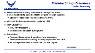 I n t e g r i t y - S e r v i c e - E x c e l l e n c e
Manufacturing Readiness
MRA Summary
 Assessed manufacturing readiness to manage risk while
increasing ability to transition technology to weapon systems
 Status of Production Readiness Review (PRR)
 MRL 8 - Pilot line demonstrated ready for LRIP
 MRA Objectives:
 MRL 8 by Milestone C
 Identify items to watch during LRIP
 Bottom line:
 Program X contractor & suppliers have adequately
demonstrated manufacturing maturity to proceed into LRIP
 All sub-systems have achieved MRL of 8 or higher
26
See Footnotes
 