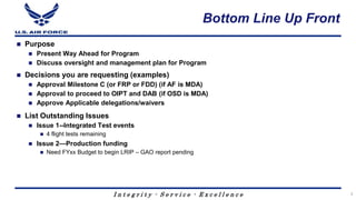 I n t e g r i t y - S e r v i c e - E x c e l l e n c e
Bottom Line Up Front
 Purpose
 Present Way Ahead for Program
 Discuss oversight and management plan for Program
 Decisions you are requesting (examples)
 Approval Milestone C (or FRP or FDD) (if AF is MDA)
 Approval to proceed to OIPT and DAB (if OSD is MDA)
 Approve Applicable delegations/waivers
 List Outstanding Issues
 Issue 1--Integrated Test events
 4 flight tests remaining
 Issue 2—Production funding
 Need FYxx Budget to begin LRIP – GAO report pending
3
 