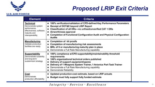 I n t e g r i t y - S e r v i c e - E x c e l l e n c e
Proposed LRIP Exit Criteria
Element Criteria
Technical
Demonstrate system
performance,
effectiveness, software
maturity and
interoperability
 100% verification/validation of CPD-defined Key Performance Parameters
 Receipt of DOT&E beyond LRIP Report
 Classification of all DRs—no unfixed/unverified CAT 1 DRs
 Airworthiness approval
 Completion of Functional Configuration Audit and Physical Configuration
Audits
Manufacturing
Validate production
facilities are ready
 Completion of kit proofs
 Completion of manufacturing risk assessments
 MRL of 9 or manufacturing maturity plan in place
 Demonstrate a Full Rate Manufacturing capability
Supportability
Demonstrate suitability
and long-term
sustainment strategy
 100% compliance w/CPD supportability/maintainability threshold
requirements
 100% organizational technical orders published
 Delivery of support equipment/spares
 Delivery of 1 Weapons System Trainer, 1 Avionics Part Task Trainer
 Demonstrate a Full Rate Manufacturing capability
 Demonstrate Reliability
Cost
Demonstrate
production affordability
 Updated production-cost estimate, based on LRIP actuals
 Budget must fully support fully funded estimate
31
 
