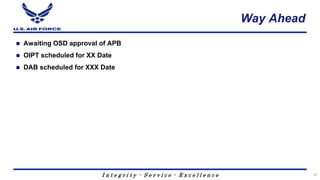 I n t e g r i t y - S e r v i c e - E x c e l l e n c e
Way Ahead
 Awaiting OSD approval of APB
 OIPT scheduled for XX Date
 DAB scheduled for XXX Date
33
 