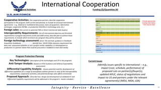 I n t e g r i t y - S e r v i c e - E x c e l l e n c e
International Cooperation
International Activities Funding ($)/Quantities (#)
Program Protection Planning
Current Issues
Cooperative Activities: (list cooperative partners, describe cooperative
participation in the program, both current and planned, to include list of actual international
agreements-- e.g., bilateral or multilateral discussions, loans of equipment, information
exchanges, cooperative RDT&E, co-production DEA/IEAs in technology area, etc.)
Foreign sales: (list current or potential FMS or Direct Commercial Sales buyers)
Interoperability Requirements: (list all international objective and threshold
requirements in program documents (JCIDS and 5000 series); describe plan to achieve those
requirements, to include which increment of a program they will be achieved)
Foreign technology assessment: (from TDS and AoA; guidance in Deskbook
Acquisition Guidebook, Section 2.3.6., identify how 10USC2350a statutory requirement has
been met; assessment whether or not a project similar capability is in development or
production in a partner nation that could be procured or modified to meet DoD needs)
(Identify issues specific to international -- e.g.,
impact (cost, schedule, performance) of
proposed cuts on partner(s)/buyer(s),
updated APUC, status of negotiations and
impact to US and partners under the relevant
agreement(s) (MOU, MOA, LOA)
Key Technologies: (description of the technologies and CPI in the program)
Anti-Tamper Analysis: (based on ATEA Guidance and Defense Exportability
assessment)
Differential Capability Analysis: (Assess potential need for development of
differential capabilities for a range of anticipated coalition partners in view of the interoperability
requirements, cooperative activities, and potential foreign sales efforts envisioned)
Proposed Approach: (Describe how design and development of validated AT and
Differential Capability requirements will be addressed in the program’s master schedule )
Choose appropriate
funding chart below
*-from Spruill chart
35
 