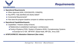 I n t e g r i t y - S e r v i c e - E x c e l l e n c e
Requirements
 Operational Requirements
 When Approved (AOA, ICD/CDD/CPD, CONOPS)
 Key KPPs—fully identified and clearly stated?
 Incremental Requirements?
 How does the program baseline compare to validate requirements
 Operational Capabilities/Impacts
 Capabilities / missions (today & future)
 Relationship to established roadmap(s) / architecture(s)
 Family of Systems (FOS) / System of Systems (SOS) / Complementary Systems
 Example for E-10A: MP-RTIP, Global Hawk, MP-CDL, Army CGS
 AFSPC/AFMC/CC Attestation Statement (See notes)
7
 
