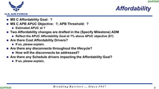 B r e a k i n g B a r r i e r s … S i n c e 1 9 4 7
(U)//FOUO
(U)//FOUO 9
9
Affordability
 MS C Affordability Goal: ?
 MS C APB APUC Objective: ?; APB Threshold: ?
 Estimated APUC at ?
 Two Affordability changes are drafted in the (Specify Milestone) ADM
 Reflect the APUC Affordability Goal at ?% above APUC objective ($?)
 Are there Cost Affordability Drivers?
 If so, please explain.
 Are there any disconnects throughout the lifecycle?
 How will the disconnects be addressed?
 Are there any Schedule drivers impacting the Affordability Goal?
 If so, please explain.
 