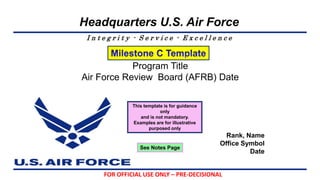I n t e g r i t y - S e r v i c e - E x c e l l e n c e
Headquarters U.S. Air Force
Program Title
Air Force Review Board (AFRB) Date
Rank, Name
Office Symbol
Date
FOR OFFICIAL USE ONLY – PRE-DECISIONAL
See Notes Page
This template is for guidance
only
and is not mandatory.
Examples are for illustrative
purposed only
 