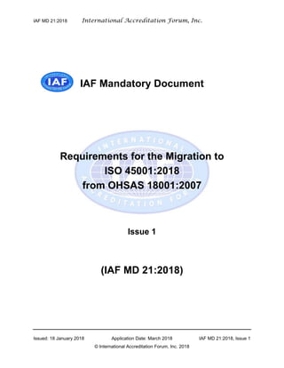 IAF MD 21:2018 International Accreditation Forum, Inc.
Issued: 18 January 2018 Application Date: March 2018 IAF MD 21:2018, Issue 1
© International Accreditation Forum, Inc. 2018
IAF Mandatory Document
Requirements for the Migration to
ISO 45001:2018
from OHSAS 18001:2007
Issue 1
(IAF MD 21:2018)
 