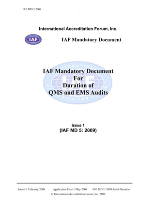 IAF MD 5:2009                                 .




                 International Accreditation Forum, Inc.

                                 IAF Mandatory Document




                    IAF Mandatory Document
                             For
                          Duration of
                      QMS and EMS Audits




                                          Issue 1
                                (IAF MD 5: 2009)




Issued 1 February 2009    Application Date 1 May 2009       IAF MD 5: 2009 Audit Duration
                         © International Accreditation Forum, Inc. 2009
 
