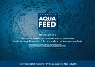 March | April 2010
         Feature title: Protein sources - Alternative protein sources
should also show functionality if they are to play a role in modern aquafeeds
                 International Aquafeed is published five times a year by Perendale Publishers Ltd of the United Kingdom.
                 All data is published in good faith, based on information received, and while every care is taken to prevent inaccuracies,
                 the publishers accept no liability for any errors or omissions or for the consequences of action taken on the basis of
                 information published.
                 ©Copyright 2009 Perendale Publishers Ltd. All rights reserved. No part of this publication may be reproduced in any form
                 or by any means without prior permission of the copyright owner. Printed by Perendale Publishers Ltd. ISSN: 1464-0058




     The International magazine for the aquaculture feed industry
 