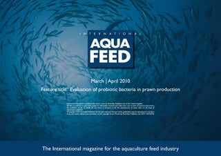 March | April 2010
Feature title: Evaluation of probiotic bacteria in prawn production

            International Aquafeed is published five times a year by Perendale Publishers Ltd of the United Kingdom.
            All data is published in good faith, based on information received, and while every care is taken to prevent inaccuracies,
            the publishers accept no liability for any errors or omissions or for the consequences of action taken on the basis of
            information published.
            ©Copyright 2009 Perendale Publishers Ltd. All rights reserved. No part of this publication may be reproduced in any form
            or by any means without prior permission of the copyright owner. Printed by Perendale Publishers Ltd. ISSN: 1464-0058




The International magazine for the aquaculture feed industry
 