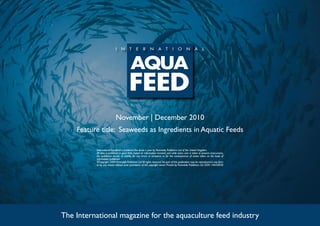 November | December 2010
Feature title: Seaweeds as Ingredients in Aquatic Feeds
The International magazine for the aquaculture feed industry
International Aquafeed is published five times a year by Perendale Publishers Ltd of the United Kingdom.
All data is published in good faith, based on information received, and while every care is taken to prevent inaccuracies,
the publishers accept no liability for any errors or omissions or for the consequences of action taken on the basis of
information published.
©Copyright 2009 Perendale Publishers Ltd.All rights reserved.No part of this publication may be reproduced in any form
or by any means without prior permission of the copyright owner. Printed by Perendale Publishers Ltd. ISSN: 1464-0058
 