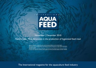 November | December 2010
Feature title: New dimension in the production of hygienized feed meal
The International magazine for the aquaculture feed industry
International Aquafeed is published five times a year by Perendale Publishers Ltd of the United Kingdom.
All data is published in good faith, based on information received, and while every care is taken to prevent inaccuracies,
the publishers accept no liability for any errors or omissions or for the consequences of action taken on the basis of
information published.
©Copyright 2009 Perendale Publishers Ltd.All rights reserved.No part of this publication may be reproduced in any form
or by any means without prior permission of the copyright owner. Printed by Perendale Publishers Ltd. ISSN: 1464-0058
 