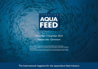 November | December 2010
Feature title: Chromium
The International magazine for the aquaculture feed industry
International Aquafeed is published five times a year by Perendale Publishers Ltd of the United Kingdom.
All data is published in good faith, based on information received, and while every care is taken to prevent inaccuracies,
the publishers accept no liability for any errors or omissions or for the consequences of action taken on the basis of
information published.
©Copyright 2009 Perendale Publishers Ltd.All rights reserved.No part of this publication may be reproduced in any form
or by any means without prior permission of the copyright owner. Printed by Perendale Publishers Ltd. ISSN: 1464-0058
 