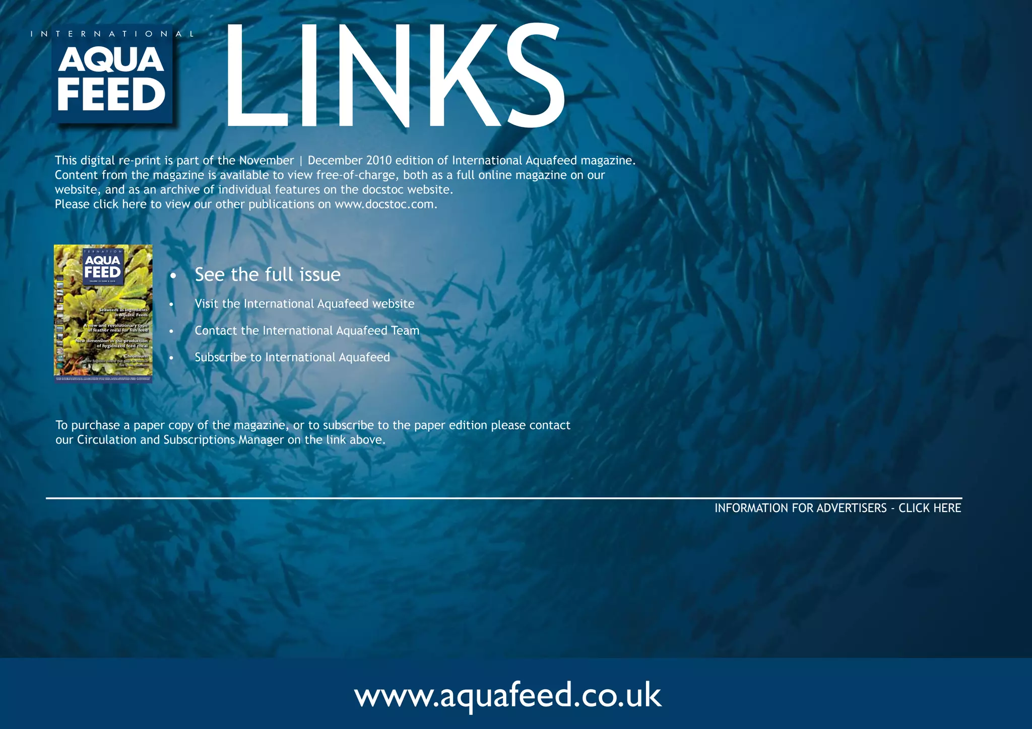 www.aquafeed.co.uk
LINKS
•	 See the full issue
•	 Visit the International Aquafeed website
•	 Contact the International Aquafeed Team
•	 Subscribe to International Aquafeed
Volume 13 Issue 6 2010
the international magazine for the aquaculture feed industry
Seaweeds as Ingredients
in Aquatic Feeds
A new and revolutionary type
of feather meal for fish feed
New dimension in the production
of hygienized feed meal
Chromium
- the forgotten mineral that plays an essential
role in the utilization
This digital re-print is part of the November | December 2010 edition of International Aquafeed magazine. 	
Content from the magazine is available to view free-of-charge, both as a full online magazine on our
website, and as an archive of individual features on the docstoc website.
Please click here to view our other publications on www.docstoc.com.
To purchase a paper copy of the magazine, or to subscribe to the paper edition please contact
our Circulation and Subscriptions Manager on the link above.  
INFORMATION FOR ADVERTISERS - CLICK HERE
 