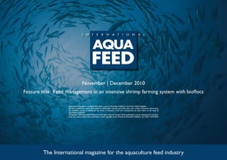November | December 2010
Feature title: Feed management in an intensive shrimp farming system with bioflocs
The International magazine for the aquaculture feed industry
International Aquafeed is published five times a year by Perendale Publishers Ltd of the United Kingdom.
All data is published in good faith, based on information received, and while every care is taken to prevent inaccuracies,
the publishers accept no liability for any errors or omissions or for the consequences of action taken on the basis of
information published.
©Copyright 2009 Perendale Publishers Ltd.All rights reserved.No part of this publication may be reproduced in any form
or by any means without prior permission of the copyright owner. Printed by Perendale Publishers Ltd. ISSN: 1464-0058
 
