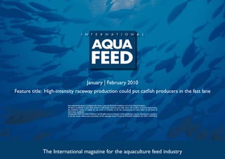 January | February 2010
Feature title: High-intensity raceway production could put catfish producers in the fast lane

                         International Aquafeed is published five times a year by Perendale Publishers Ltd of the United Kingdom.
                         All data is published in good faith, based on information received, and while every care is taken to prevent inaccuracies,
                         the publishers accept no liability for any errors or omissions or for the consequences of action taken on the basis of
                         information published.
                         ©Copyright 2009 Perendale Publishers Ltd. All rights reserved. No part of this publication may be reproduced in any form
                         or by any means without prior permission of the copyright owner. Printed by Perendale Publishers Ltd. ISSN: 1464-0058




             The International magazine for the aquaculture feed industry
 