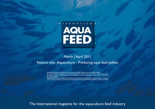 March | April 2011
    Feature title: Aquaculture - Producing aqua feed pellets

          International Aquafeed is published five times a year by Perendale Publishers Ltd of the United Kingdom.
          All data is published in good faith, based on information received, and while every care is taken to prevent inaccuracies,
          the publishers accept no liability for any errors or omissions or for the consequences of action taken on the basis of
          information published.
          ©Copyright 2009 Perendale Publishers Ltd. All rights reserved. No part of this publication may be reproduced in any form
          or by any means without prior permission of the copyright owner. Printed by Perendale Publishers Ltd. ISSN: 1464-0058




The International magazine for the aquaculture feed industry
 