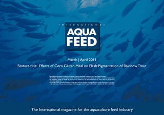 March | April 2011
Feature title: Effects of Corn Gluten Meal on Flesh Pigmentation of Rainbow Trout

                    International Aquafeed is published five times a year by Perendale Publishers Ltd of the United Kingdom.
                    All data is published in good faith, based on information received, and while every care is taken to prevent inaccuracies,
                    the publishers accept no liability for any errors or omissions or for the consequences of action taken on the basis of
                    information published.
                    ©Copyright 2009 Perendale Publishers Ltd. All rights reserved. No part of this publication may be reproduced in any form
                    or by any means without prior permission of the copyright owner. Printed by Perendale Publishers Ltd. ISSN: 1464-0058




        The International magazine for the aquaculture feed industry
 