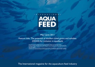 May | June 2011
Feature title: The potential of distillers dried grains and solubles
                (DDGS) for inclusion in aquafeeds
           International Aquafeed is published five times a year by Perendale Publishers Ltd of the United Kingdom.
           All data is published in good faith, based on information received, and while every care is taken to prevent inaccuracies,
           the publishers accept no liability for any errors or omissions or for the consequences of action taken on the basis of
           information published.
           ©Copyright 2009 Perendale Publishers Ltd. All rights reserved. No part of this publication may be reproduced in any form
           or by any means without prior permission of the copyright owner. Printed by Perendale Publishers Ltd. ISSN: 1464-0058




The International magazine for the aquaculture feed industry
 