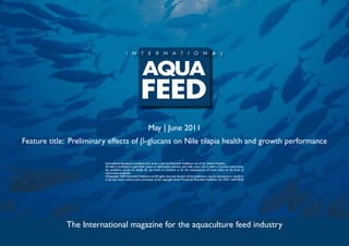 May | June 2011
Feature title: Preliminary effects of β-glucans on Nile tilapia health and growth performance

                         International Aquafeed is published five times a year by Perendale Publishers Ltd of the United Kingdom.
                         All data is published in good faith, based on information received, and while every care is taken to prevent inaccuracies,
                         the publishers accept no liability for any errors or omissions or for the consequences of action taken on the basis of
                         information published.
                         ©Copyright 2009 Perendale Publishers Ltd. All rights reserved. No part of this publication may be reproduced in any form
                         or by any means without prior permission of the copyright owner. Printed by Perendale Publishers Ltd. ISSN: 1464-0058




             The International magazine for the aquaculture feed industry
 