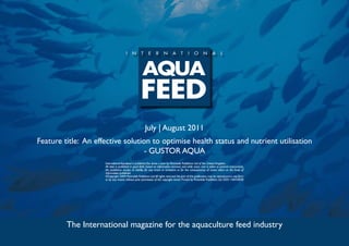 July | August 2011
Feature title: An effective solution to optimise health status and nutrient utilisation
                                   - GUSTOR AQUA
                     International Aquafeed is published five times a year by Perendale Publishers Ltd of the United Kingdom.
                     All data is published in good faith, based on information received, and while every care is taken to prevent inaccuracies,
                     the publishers accept no liability for any errors or omissions or for the consequences of action taken on the basis of
                     information published.
                     ©Copyright 2009 Perendale Publishers Ltd. All rights reserved. No part of this publication may be reproduced in any form
                     or by any means without prior permission of the copyright owner. Printed by Perendale Publishers Ltd. ISSN: 1464-0058




         The International magazine for the aquaculture feed industry
 