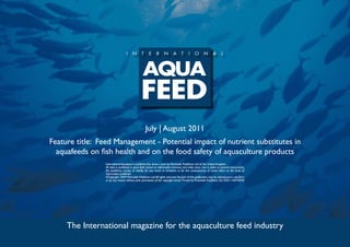 July | August 2011
Feature title: Feed Management - Potential impact of nutrient substitutes in
  aquafeeds on fish health and on the food safety of aquaculture products
                 International Aquafeed is published five times a year by Perendale Publishers Ltd of the United Kingdom.
                 All data is published in good faith, based on information received, and while every care is taken to prevent inaccuracies,
                 the publishers accept no liability for any errors or omissions or for the consequences of action taken on the basis of
                 information published.
                 ©Copyright 2009 Perendale Publishers Ltd. All rights reserved. No part of this publication may be reproduced in any form
                 or by any means without prior permission of the copyright owner. Printed by Perendale Publishers Ltd. ISSN: 1464-0058




     The International magazine for the aquaculture feed industry
 