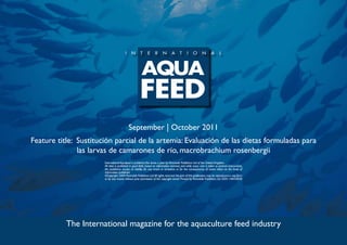 September | October 2011
Feature title: Sustitución parcial de la artemia: Evaluación de las dietas formuladas para
               las larvas de camarones de río, macrobrachium rosenbergii
                       International Aquafeed is published five times a year by Perendale Publishers Ltd of the United Kingdom.
                       All data is published in good faith, based on information received, and while every care is taken to prevent inaccuracies,
                       the publishers accept no liability for any errors or omissions or for the consequences of action taken on the basis of
                       information published.
                       ©Copyright 2009 Perendale Publishers Ltd. All rights reserved. No part of this publication may be reproduced in any form
                       or by any means without prior permission of the copyright owner. Printed by Perendale Publishers Ltd. ISSN: 1464-0058




           The International magazine for the aquaculture feed industry
 