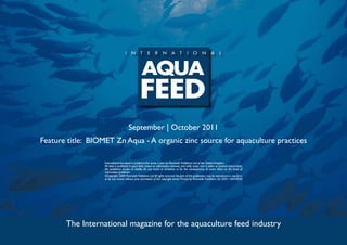 September | October 2011
Feature title: BIOMET Zn Aqua - A organic zinc source for aquaculture practices

                   International Aquafeed is published five times a year by Perendale Publishers Ltd of the United Kingdom.
                   All data is published in good faith, based on information received, and while every care is taken to prevent inaccuracies,
                   the publishers accept no liability for any errors or omissions or for the consequences of action taken on the basis of
                   information published.
                   ©Copyright 2009 Perendale Publishers Ltd. All rights reserved. No part of this publication may be reproduced in any form
                   or by any means without prior permission of the copyright owner. Printed by Perendale Publishers Ltd. ISSN: 1464-0058




       The International magazine for the aquaculture feed industry
 