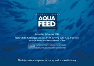 September | October 2011
Feature title: Challenges associated with carrying out a meta-analysis of
                essential amino acid requirements of fish
               International Aquafeed is published five times a year by Perendale Publishers Ltd of the United Kingdom.
               All data is published in good faith, based on information received, and while every care is taken to prevent inaccuracies,
               the publishers accept no liability for any errors or omissions or for the consequences of action taken on the basis of
               information published.
               ©Copyright 2009 Perendale Publishers Ltd. All rights reserved. No part of this publication may be reproduced in any form
               or by any means without prior permission of the copyright owner. Printed by Perendale Publishers Ltd. ISSN: 1464-0058




   The International magazine for the aquaculture feed industry
 