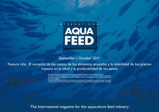 September | October 2011
Feature title: El aumento de los costos de los alimentos acuícolas y la volatilidad de los precios
                      impacta en la salud y la productividad de los peces.
                           International Aquafeed is published five times a year by Perendale Publishers Ltd of the United Kingdom.
                           All data is published in good faith, based on information received, and while every care is taken to prevent inaccuracies,
                           the publishers accept no liability for any errors or omissions or for the consequences of action taken on the basis of
                           information published.
                           ©Copyright 2009 Perendale Publishers Ltd. All rights reserved. No part of this publication may be reproduced in any form
                           or by any means without prior permission of the copyright owner. Printed by Perendale Publishers Ltd. ISSN: 1464-0058




               The International magazine for the aquaculture feed industry
 