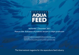 November | December 2011
Feature title: Evaluation of probiotic bacteria in tilapia production

            International Aquafeed is published five times a year by Perendale Publishers Ltd of the United Kingdom.
            All data is published in good faith, based on information received, and while every care is taken to prevent inaccuracies,
            the publishers accept no liability for any errors or omissions or for the consequences of action taken on the basis of
            information published.
            ©Copyright 2009 Perendale Publishers Ltd. All rights reserved. No part of this publication may be reproduced in any form
            or by any means without prior permission of the copyright owner. Printed by Perendale Publishers Ltd. ISSN: 1464-0058




The International magazine for the aquaculture feed industry
 