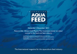 November | December 2011
Feature title: Direct Cold Plasma: The innovative answer to odour
               control in the food and feed industry
            International Aquafeed is published five times a year by Perendale Publishers Ltd of the United Kingdom.
            All data is published in good faith, based on information received, and while every care is taken to prevent inaccuracies,
            the publishers accept no liability for any errors or omissions or for the consequences of action taken on the basis of
            information published.
            ©Copyright 2009 Perendale Publishers Ltd. All rights reserved. No part of this publication may be reproduced in any form
            or by any means without prior permission of the copyright owner. Printed by Perendale Publishers Ltd. ISSN: 1464-0058




The International magazine for the aquaculture feed industry
 