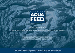 January | February 2012
Feature title: Flaked fish feeds versus pelleted fish feed for the fish hobbist

                 International Aquafeed is published five times a year by Perendale Publishers Ltd of the United Kingdom.
                 All data is published in good faith, based on information received, and while every care is taken to prevent inaccuracies,
                 the publishers accept no liability for any errors or omissions or for the consequences of action taken on the basis of
                 information published.
                 ©Copyright 2012 Perendale Publishers Ltd. All rights reserved. No part of this publication may be reproduced in any form
                 or by any means without prior permission of the copyright owner. Printed by Perendale Publishers Ltd. ISSN: 1464-0058




     The International magazine for the aquaculture feed industry
 
