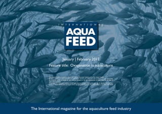 January | February 2012
          Feature title: Oxygenation in aquaculture

          International Aquafeed is published five times a year by Perendale Publishers Ltd of the United Kingdom.
          All data is published in good faith, based on information received, and while every care is taken to prevent inaccuracies,
          the publishers accept no liability for any errors or omissions or for the consequences of action taken on the basis of
          information published.
          ©Copyright 2012 Perendale Publishers Ltd. All rights reserved. No part of this publication may be reproduced in any form
          or by any means without prior permission of the copyright owner. Printed by Perendale Publishers Ltd. ISSN: 1464-0058




The International magazine for the aquaculture feed industry
 