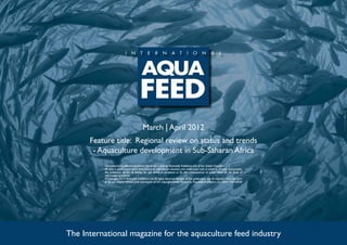 March | April 2012
      Feature title: Regional review on status and trends
       - Aquaculture development in Sub-Saharan Africa
          International Aquafeed is published five times a year by Perendale Publishers Ltd of the United Kingdom.
          All data is published in good faith, based on information received, and while every care is taken to prevent inaccuracies,
          the publishers accept no liability for any errors or omissions or for the consequences of action taken on the basis of
          information published.
          ©Copyright 2012 Perendale Publishers Ltd. All rights reserved. No part of this publication may be reproduced in any form
          or by any means without prior permission of the copyright owner. Printed by Perendale Publishers Ltd. ISSN: 1464-0058




The International magazine for the aquaculture feed industry
 