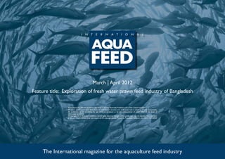 March | April 2012
Feature title: Exploration of fresh water prawn feed industry of Bangladesh

                International Aquafeed is published five times a year by Perendale Publishers Ltd of the United Kingdom.
                All data is published in good faith, based on information received, and while every care is taken to prevent inaccuracies,
                the publishers accept no liability for any errors or omissions or for the consequences of action taken on the basis of
                information published.
                ©Copyright 2012 Perendale Publishers Ltd. All rights reserved. No part of this publication may be reproduced in any form
                or by any means without prior permission of the copyright owner. Printed by Perendale Publishers Ltd. ISSN: 1464-0058




     The International magazine for the aquaculture feed industry
 