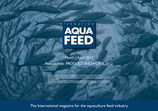 March | April 2012
         Feature title: PRODUCT SHOWCASE 2012

          International Aquafeed is published five times a year by Perendale Publishers Ltd of the United Kingdom.
          All data is published in good faith, based on information received, and while every care is taken to prevent inaccuracies,
          the publishers accept no liability for any errors or omissions or for the consequences of action taken on the basis of
          information published.
          ©Copyright 2012 Perendale Publishers Ltd. All rights reserved. No part of this publication may be reproduced in any form
          or by any means without prior permission of the copyright owner. Printed by Perendale Publishers Ltd. ISSN: 1464-0058




The International magazine for the aquaculture feed industry
 