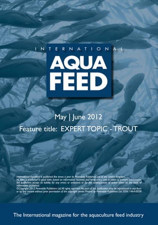 May | June 2012
   Feature title: EXPERT TOPIC - TROUT




 International Aquafeed is published five times a year by Perendale Publishers Ltd of the United Kingdom.
 All data is published in good faith, based on information received, and while every care is taken to prevent inaccuracies,
 the publishers accept no liability for any errors or omissions or for the consequences of action taken on the basis of
 information published.
 ©Copyright 2012 Perendale Publishers Ltd. All rights reserved. No part of this publication may be reproduced in any form
 or by any means without prior permission of the copyright owner. Printed by Perendale Publishers Ltd. ISSN: 1464-0058




The International magazine for the aquaculture feed industry
 