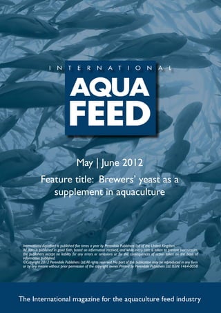 May | June 2012
             Feature title: Brewers’ yeast as a
                supplement in aquaculture




 International Aquafeed is published five times a year by Perendale Publishers Ltd of the United Kingdom.
 All data is published in good faith, based on information received, and while every care is taken to prevent inaccuracies,
 the publishers accept no liability for any errors or omissions or for the consequences of action taken on the basis of
 information published.
 ©Copyright 2012 Perendale Publishers Ltd. All rights reserved. No part of this publication may be reproduced in any form
 or by any means without prior permission of the copyright owner. Printed by Perendale Publishers Ltd. ISSN: 1464-0058




The International magazine for the aquaculture feed industry
 