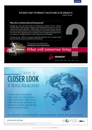 FEATURE




                                           THE BEST WAY TO PREDICT THE FUTURE IS TO CREATE IT.
                                                                                                                                                                      —Peter F. Drucker




               Why retire a workhorse that’s still doing the job?
               Simply put, your old dryer may be costing you a bundle. In fact, today’s
               Wenger dryer could save you enough in operating efficiency alone to cover the
               replacement of your old dryer. Additionally, our new advanced dryer designs
               give you less potential for cross-contamination and bacteria build-up; feature
               new direct drive spreaders for level product bed and uniformity of final prod-
               uct moisture; and afford quicker, easier inspection and cleaning.

               Contact us now. With new concepts and fresh initiatives, we’re ready to help
               you develop the product possibilities of the future.


                                                                     Turning ideas into opportunities.
                                                                     PROGRESSIVE FEED PROCESSING

                                                                     What will tomorrow bring

                                                                                                                                                                                             wenger.com

                                                                                                                                                         BElGIUm   TAIWAN   BRASIl   CHINA   TURkEY    INDIA




 Wenger12_Feed_210x147mm.indd 1                                                                                                                                                                                6/21/12 3:47 PM




                                               take a
       CLOSER LOOK
       at Novus Aquaculture
       Our solutions focus on providing health
       through nutrition. Our complete portfolio of
       gut environment modiﬁers together with our
       extensive R&D and application expertise, have
       positioned our technologies as successful tools
       across the world and the industry.


       FEED COST REDUCTION | HEALTH THROUGH NUTRITION | OPTIMIZED RAW MATERIALS | FUNCTIONAL FEEDS | SUSTAINABLE PRACTICES

      www.novusint.com/aqua
®         is a trademark of Novus International, Inc., and is registered in the United States and other countries. TM SOLUTIONS SERVICE SUSTAINABILITY
is a trademark of Novus International, Inc. ©2012 Novus International, Inc. All rights reserved. 2978




                                                                                       July-August 2012 | InternAtIonAl AquAFeed | 41
 