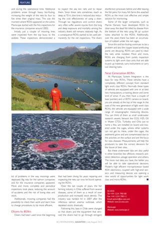 FEATURE

and	 during	 the	 operational	 time.	 Additional	         to	 inspect	 the	 sea	 lion	 nets	 and	 to	 repair	    disinfection	processes	before	and	after	leaving	
problems	 arose	 through	 heavy	 bio-fouling,	            them.	 Since	 these	 nets	 sometimes	 reach	 as	       the	fish	pens.	For	many	fish	farms	this	asserted	
increasing	 the	 weight	 of	 the	 nets	 by	 four	 to	     deep	as	70	m,	dive	time	is	reduced	also	reduc-         ROVs	 as	 the	 most	 cost	 effective	 and	 simple	
five	 times	 their	 original	 mass.	 This	 was	 the	      ing	 the	 cost	 effectiveness	 of	 using	 a	 diver.	   solution	for	monitoring.	
moment	where	ROVs	appeared	on	the	scene.	                 Through	 lax	 regulations	 and	 control	 divers	           Some	 of	 the	 larger	 companies,	 such	 as	
Mariscope	started	with	the	first	inspections	for	         very	often	suffer	severe	injuries	from	the	long	       Marine	 Harvest,	 have	 developed	 ROVs	 to	
the	insurance	companies	around	2002.	                     and	deep	exposure	and	mortality	among	the	             clean	away	the	dead	fish	killed	by	disease	from	
    Initially	 just	 a	 couple	 of	 mooring	 lines	       industry	divers	still	remains	relatively	high.	As	     the	 bottom	 of	 the	 nets	 using	 ‘lift	 up’	 suction	
were	 inspected	 from	 the	 top	 buoy	 to	 the	           a	consequence	ROVs	started	to	be	used	per-             tubes	 attached	 to	 the	 ROVs.	 Additionally,	
seabed.	 These	 inspections	 demonstrated	 a	             manently	 for	 the	 net	 inspections.	 The	 divers	    over	 the	 years	 there	 has	 been	 an	 accumula-
                                                                                                                 tion	of	rubbish	under	the	net	cages.	
                                                                                                                     Since	this	and	bio-fouling	continues	to	be	a	
                                                                                                                 problem	and	also	the	copper	based	antifouling	
                                                                                                                 paints	 are	 decaying,	 ROVs	 are	 used	 to	 clean	
                                                                                                                 the	 nets	 while	 installed.	 More	 and	 more,	
                                                                                                                 ROVs	 are	 changing	 from	 purely	 inspection	
                                                                                                                 systems	to	light	work	class	units	that	are	able	
                                                                                                                 to	pick	up	materials,	carry	instruments	or	carry	
                                                                                                                 out	cleaning	tasks.

                                                                                                                 Next Generation ROVs
                                                                                                                     At	 Mariscope,	 System	 Integration	 is	 the	
                                                                                                                 basis	 for	 new	 ROVs.	 These	 vehicles	 have	 a	
                                                                                                                 completely	 different	 concept	 from	 standard	
                                                                                                                 light	 work	 class	 ROVs.	 Normally	 these	 types	
                                                                                                                 of	vehicles	are	equipped	with	one	or	at	best	
                                                                                                                 two	manipulators,	a	tracking	device	and	some	
                                                                                                                 kind	 of	 sonar.	 If	 you	 then	 have	 a	 couple	 of	
                                                                                                                 laser	pointers	and	a	HDTV	camera	on	board,	
                                                                                                                 you	are	already	at	the	top	of	the	range.	In	the	
                                                                                                                 case	of	the	new	generation	of	light	work	class	
                                                                                                                 ROVs,	the	vehicles	are	equipped	with	a	wide	
                                                                                                                 range	 of	 oceanographic	 measuring	 devices.	
                                                                                                                 You	 can	 think	 of	 them	 as	 small	 underwater	
                                                                                                                 research	 vessels.	 Sensors	 like	 CO2,	 H2S,	 Oil	
                                                                                                                 in	 Water	 CTDs,	 Turbidity	 and	 Chla	 just	 to	
                                                                                                                 name	a	few,	are	installed	on	board	and	low-
                                                                                                                 ered	 under	 the	 cages,	 where	 other	 systems	
                                                                                                                 can	 not	 get	 to.	 Here,	 under	 the	 cages,	 the	
                                                                                                                 sediments	grow	and	are	contaminated	due	to	
                                                                                                                 the	activities	on	the	surface	and	are	the	focus	
                                                                                                                 for	new	diseases.	Measurements	will	help	the	
                                                                                                                 producers	 to	 take	 the	 correct	 decisions	 for	
                                                                                                                 the	future	of	their	sites.
                                                                                                                     But	 these	 underwater	 labs	 are	 also	 useful	
                                                                                                                 in	other	branches	like	offshore,	 research,	 pol-
                                                                                                                 lution	detection,	salvage	operation	and	others.	
                                                                                                                 The	more	real	data	you	have,	 the	better	you	
                                                                                                                 will	 be	 able	 to	 take	 operational	 decisions.	
                                                                                                                 Modern,	 high	 efficient	 microprocessor	 based	
                                                                                                                 ROV	 electronics,	 coupled	 with	 high-end	 sen-
                                                                                                                 sors	 and	 measuring	 devices	 are	 opening	 a	
lot	 of	 problems	 in	 the	 way	 moorings	 were	          that	 had	 been	 diving	 for	 years	 repairing	 and	   new	 world	 of	 opportunities	 for	 light	 work	
deployed.	Big	risks	for	the	salmon	companies	             inspecting	the	nets	can	now	be	found	operat-           class	and	micro-ROVs.	                            ■
and	 for	 the	 insurance	 companies	 appeared.	           ing	the	ROVs.	
More	 and	 more,	 complete	 and	 periodical	                  Over	 the	 last	 couple	 of	 years,	 the	 fish	
inspections	 took	 place,	 reducing	 the	 amount	         farming	industry	in	Chile	suffered	from	several	
                                                                                                                   AC-CESS
of	 accidents	 and	 the	 risk	 of	 losing	 sites	 and	    diseases,	 some	 of	 them	 as	 a	 result	 of	 over	      Tel: +44 1224 790100
stock.	                                                   production	 and	 increased	 stock	 density.	 The	        Fax: +44 1224 790111
    Additionally,	 mooring	 companies	 had	 the	          industry	 was	 hardest	 hit	 in	 2007	 after	 the	       Email: patrick@ac-cess.com
possibility	to	check	their	work	and	learn	how	            infectious	 salmon	 anemia	 outbreak,	 which	            Website: www.ac-cess.com
to	change	procedures	to	be	more	efficient.                depleted	stocks	drastically.	
                                                                                                                   Mariscope
                                                              Following	this,	laws	in	Chile	were	changed	          Website: www.mariscope.cl
Divers to ROVs                                            so	 that	 divers	 and	 the	 equipment	 that	 serv-
   Divers	had	been	used	since	the	beginning	              iced	 the	 divers	 had	 to	 go	 through	 stringent	

                                                         40 | InternAtIonAl AquAFeed | July-August 2012
 