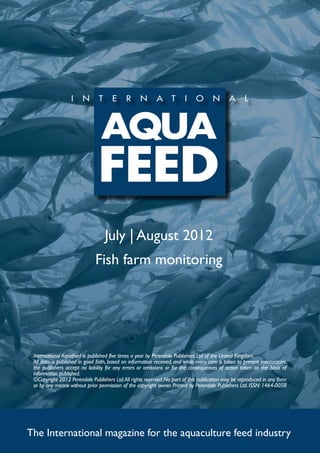 July | August 2012
                              Fish farm monitoring




 International Aquafeed is published five times a year by Perendale Publishers Ltd of the United Kingdom.
 All data is published in good faith, based on information received, and while every care is taken to prevent inaccuracies,
 the publishers accept no liability for any errors or omissions or for the consequences of action taken on the basis of
 information published.
 ©Copyright 2012 Perendale Publishers Ltd. All rights reserved. No part of this publication may be reproduced in any form
 or by any means without prior permission of the copyright owner. Printed by Perendale Publishers Ltd. ISSN: 1464-0058




The International magazine for the aquaculture feed industry
 