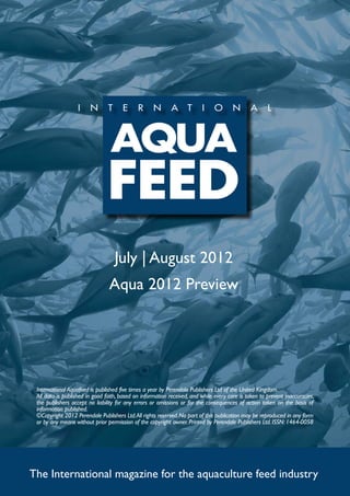 July | August 2012
                                Aqua 2012 Preview




 International Aquafeed is published five times a year by Perendale Publishers Ltd of the United Kingdom.
 All data is published in good faith, based on information received, and while every care is taken to prevent inaccuracies,
 the publishers accept no liability for any errors or omissions or for the consequences of action taken on the basis of
 information published.
 ©Copyright 2012 Perendale Publishers Ltd. All rights reserved. No part of this publication may be reproduced in any form
 or by any means without prior permission of the copyright owner. Printed by Perendale Publishers Ltd. ISSN: 1464-0058




The International magazine for the aquaculture feed industry
 