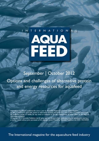 September | October 2012
Options and challenges of alternative protein
    and energy resources for aquafeed




 International Aquafeed is published five times a year by Perendale Publishers Ltd of the United Kingdom.
 All data is published in good faith, based on information received, and while every care is taken to prevent inaccuracies,
 the publishers accept no liability for any errors or omissions or for the consequences of action taken on the basis of
 information published.
 ©Copyright 2012 Perendale Publishers Ltd. All rights reserved. No part of this publication may be reproduced in any form
 or by any means without prior permission of the copyright owner. Printed by Perendale Publishers Ltd. ISSN: 1464-0058




The International magazine for the aquaculture feed industry
 