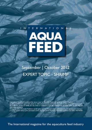 September | October 2012
                       EXPERT TOPIC - SHRIMP




 International Aquafeed is published five times a year by Perendale Publishers Ltd of the United Kingdom.
 All data is published in good faith, based on information received, and while every care is taken to prevent inaccuracies,
 the publishers accept no liability for any errors or omissions or for the consequences of action taken on the basis of
 information published.
 ©Copyright 2012 Perendale Publishers Ltd. All rights reserved. No part of this publication may be reproduced in any form
 or by any means without prior permission of the copyright owner. Printed by Perendale Publishers Ltd. ISSN: 1464-0058




The International magazine for the aquaculture feed industry
 