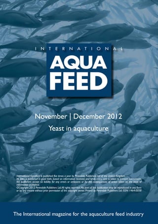 November | December 2012
                                Yeast in aquaculture




 International Aquafeed is published five times a year by Perendale Publishers Ltd of the United Kingdom.
 All data is published in good faith, based on information received, and while every care is taken to prevent inaccuracies,
 the publishers accept no liability for any errors or omissions or for the consequences of action taken on the basis of
 information published.
 ©Copyright 2012 Perendale Publishers Ltd. All rights reserved. No part of this publication may be reproduced in any form
 or by any means without prior permission of the copyright owner. Printed by Perendale Publishers Ltd. ISSN: 1464-0058




The International magazine for the aquaculture feed industry
 