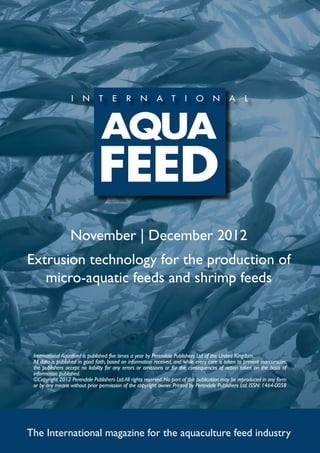 November | December 2012
Extrusion technology for the production of
   micro-aquatic feeds and shrimp feeds




 International Aquafeed is published five times a year by Perendale Publishers Ltd of the United Kingdom.
 All data is published in good faith, based on information received, and while every care is taken to prevent inaccuracies,
 the publishers accept no liability for any errors or omissions or for the consequences of action taken on the basis of
 information published.
 ©Copyright 2012 Perendale Publishers Ltd. All rights reserved. No part of this publication may be reproduced in any form
 or by any means without prior permission of the copyright owner. Printed by Perendale Publishers Ltd. ISSN: 1464-0058




The International magazine for the aquaculture feed industry
 