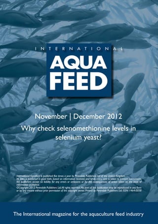 November | December 2012
     Why check selenomethionine levels in
              selenium yeast?




 International Aquafeed is published five times a year by Perendale Publishers Ltd of the United Kingdom.
 All data is published in good faith, based on information received, and while every care is taken to prevent inaccuracies,
 the publishers accept no liability for any errors or omissions or for the consequences of action taken on the basis of
 information published.
 ©Copyright 2012 Perendale Publishers Ltd. All rights reserved. No part of this publication may be reproduced in any form
 or by any means without prior permission of the copyright owner. Printed by Perendale Publishers Ltd. ISSN: 1464-0058




The International magazine for the aquaculture feed industry
 